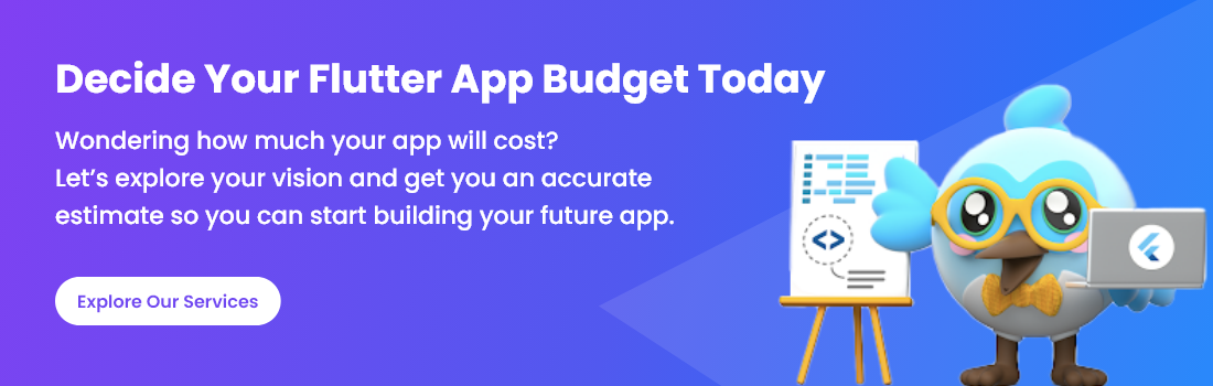 "Decide your Flutter app budget today with an accurate cost estimate to bring your app vision to life."